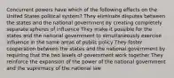 Concurrent powers have which of the following effects on the United States political system? They eliminate disputes between the states and the national government by creating completely separate spheres of influence They make it possible for the states and the national government to simultaneously exercise influence in the same areas of public policy They foster cooperation between the states and the national government by requiring that the two levels of government work together They reinforce the expansion of the power of the national government and the supremacy of the national law