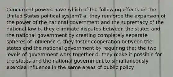 Concurrent powers have which of the following effects on the United States political system? a. they reinforce the expansion of the power of the national government and the supremacy of the national law b. they eliminate disputes between the states and the national government by creating completely separate spheres of influence c. they foster cooperation between the states and the national government by requiring that the two levels of government work together d. they make it possible for the states and the national government to simultaneously exercise influence in the same areas of public policy