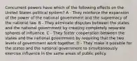 Concurrent powers have which of the following effects on the United States political system? A - They reinforce the expansion of the power of the national government and the supremacy of the national law. B - They eliminate disputes between the states and the national government by creating completely separate spheres of influence. C - They foster cooperation between the states and the national government by requiring that the two levels of government work together. D - They make it possible for the states and the national government to simultaneously exercise influence in the same areas of public policy.