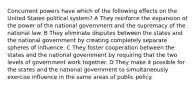 Concurrent powers have which of the following effects on the United States political system? A They reinforce the expansion of the power of the national government and the supremacy of the national law. B They eliminate disputes between the states and the national government by creating completely separate spheres of influence. C They foster cooperation between the states and the national government by requiring that the two levels of government work together. D They make it possible for the states and the national government to simultaneously exercise influence in the same areas of public policy.