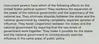 Concurrent powers have which of the following effects on the United States political system? They reinforce the expansion of the power of the national government and the supremacy of the national law. They eliminate disputes between the states and the national government by creating completely separate spheres of influence. They foster cooperation between the states and the national government by requiring that the two levels of government work together. They make it possible for the states and the national government to simultaneously exercise influence in the same areas of public policy.