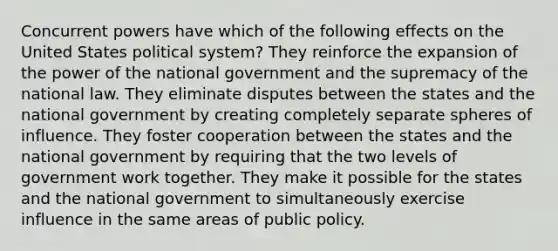 Concurrent powers have which of the following effects on the United States political system? They reinforce the expansion of the power of the national government and the supremacy of the national law. They eliminate disputes between the states and the national government by creating completely separate spheres of influence. They foster cooperation between the states and the national government by requiring that the two levels of government work together. They make it possible for the states and the national government to simultaneously exercise influence in the same areas of public policy.