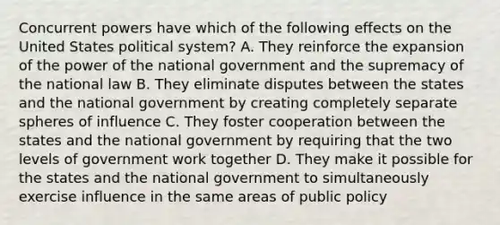 Concurrent powers have which of the following effects on the United States political system? A. They reinforce the expansion of the power of the national government and the supremacy of the national law B. They eliminate disputes between the states and the national government by creating completely separate spheres of influence C. They foster cooperation between the states and the national government by requiring that the two levels of government work together D. They make it possible for the states and the national government to simultaneously exercise influence in the same areas of public policy