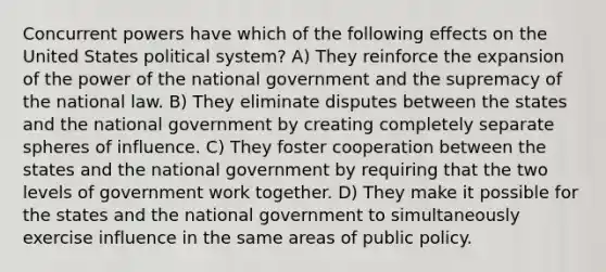 Concurrent powers have which of the following effects on the United States political system? A) They reinforce the expansion of the power of the national government and the supremacy of the national law. B) They eliminate disputes between the states and the national government by creating completely separate spheres of influence. C) They foster cooperation between the states and the national government by requiring that the two levels of government work together. D) They make it possible for the states and the national government to simultaneously exercise influence in the same areas of public policy.