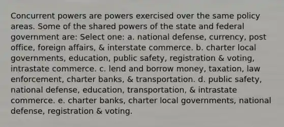 Concurrent powers are powers exercised over the same policy areas. Some of the shared powers of the state and federal government are: Select one: a. national defense, currency, post office, foreign affairs, & interstate commerce. b. charter local governments, education, public safety, registration & voting, intrastate commerce. c. lend and borrow money, taxation, law enforcement, charter banks, & transportation. d. public safety, national defense, education, transportation, & intrastate commerce. e. charter banks, charter local governments, national defense, registration & voting.