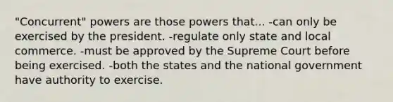 "Concurrent" powers are those powers that... -can only be exercised by the president. -regulate only state and local commerce. -must be approved by the Supreme Court before being exercised. -both the states and the national government have authority to exercise.