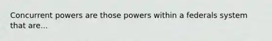 Concurrent powers are those powers within a federals system that are...