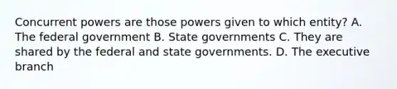 Concurrent powers are those powers given to which entity? A. The federal government B. State governments C. They are shared by the federal and state governments. D. The executive branch