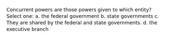 Concurrent powers are those powers given to which entity? Select one: a. the federal government b. state governments c. They are shared by the federal and state governments. d. the executive branch