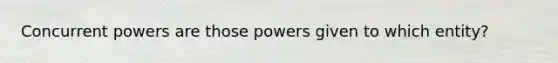 Concurrent powers are those powers given to which entity?