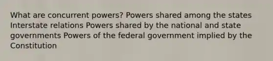 What are concurrent powers? Powers shared among the states Interstate relations Powers shared by the national and state governments Powers of the federal government implied by the Constitution