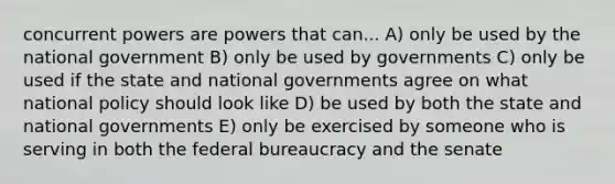 concurrent powers are powers that can... A) only be used by the national government B) only be used by governments C) only be used if the state and national governments agree on what national policy should look like D) be used by both the state and national governments E) only be exercised by someone who is serving in both the federal bureaucracy and the senate