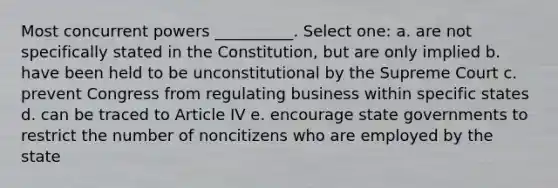 Most concurrent powers __________. Select one: a. are not specifically stated in the Constitution, but are only implied b. have been held to be unconstitutional by the Supreme Court c. prevent Congress from regulating business within specific states d. can be traced to Article IV e. encourage state governments to restrict the number of noncitizens who are employed by the state