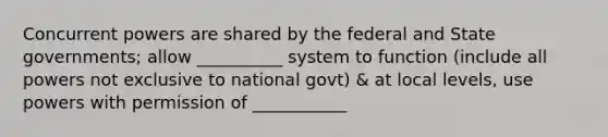 Concurrent powers are shared by the federal and State governments; allow __________ system to function (include all powers not exclusive to national govt) & at local levels, use powers with permission of ___________