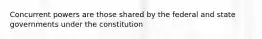 Concurrent powers are those shared by the federal and state governments under the constitution