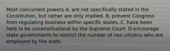 Most concurrent powers A. are not specifically stated in the Constitution, but rather are only implied. B. prevent Congress from regulating business within specific states. C. have been held to be unconstitutional by the Supreme Court. D.encourage state governments to restrict the number of non-citizens who are employed by the state.