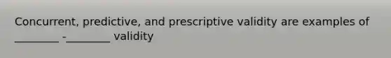 Concurrent, predictive, and prescriptive validity are examples of ________ -________ validity