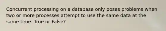 Concurrent processing on a database only poses problems when two or more processes attempt to use the same data at the same time. True or False?