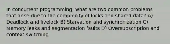 In concurrent programming, what are two common problems that arise due to the complexity of locks and shared data? A) Deadlock and livelock B) Starvation and synchronization C) Memory leaks and segmentation faults D) Oversubscription and context switching