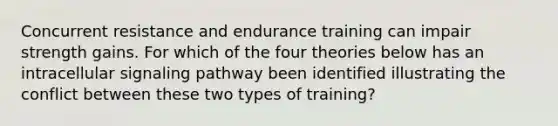 Concurrent resistance and endurance training can impair strength gains. For which of the four theories below has an intracellular signaling pathway been identified illustrating the conflict between these two types of training?