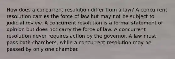 How does a concurrent resolution differ from a law? A concurrent resolution carries the force of law but may not be subject to judicial review. A concurrent resolution is a formal statement of opinion but does not carry the force of law. A concurrent resolution never requires action by the governor. A law must pass both chambers, while a concurrent resolution may be passed by only one chamber.