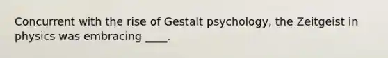 ​Concurrent with the rise of Gestalt psychology, the Zeitgeist in physics was embracing ____.