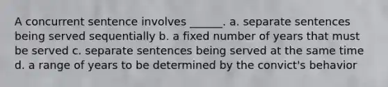 A concurrent sentence involves ______. a. separate sentences being served sequentially b. a fixed number of years that must be served c. separate sentences being served at the same time d. a range of years to be determined by the convict's behavior