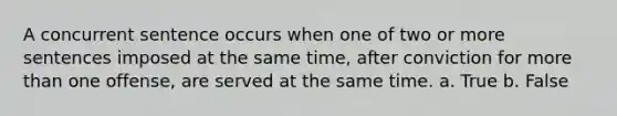 A concurrent sentence occurs when one of two or more sentences imposed at the same time, after conviction for more than one offense, are served at the same time. a. True b. False