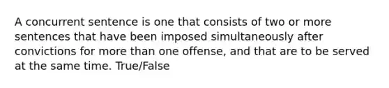 A concurrent sentence is one that consists of two or more sentences that have been imposed simultaneously after convictions for more than one offense, and that are to be served at the same time. True/False