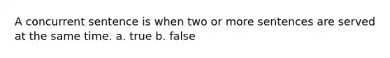 A concurrent sentence is when two or more sentences are served at the same time. a. true b. false