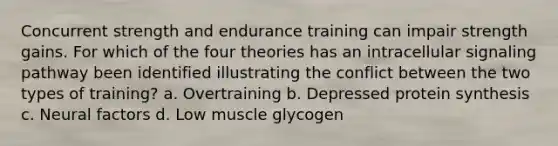 Concurrent strength and endurance training can impair strength gains. For which of the four theories has an intracellular signaling pathway been identified illustrating the conflict between the two types of training? a. Overtraining b. Depressed protein synthesis c. Neural factors d. Low muscle glycogen