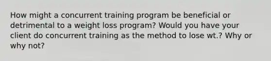 How might a concurrent training program be beneficial or detrimental to a weight loss program? Would you have your client do concurrent training as the method to lose wt.? Why or why not?