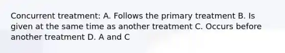 Concurrent treatment: A. Follows the primary treatment B. Is given at the same time as another treatment C. Occurs before another treatment D. A and C