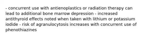 - concurrent use with antienoplastics or radiation therapy can lead to additional bone marrow depression - increased antithyroid effects noted when taken with lithium or potassium iodide - risk of agranulocytosis increases with concurrent use of phenothiazines