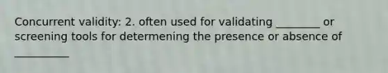 Concurrent validity: 2. often used for validating ________ or screening tools for determening the presence or absence of __________