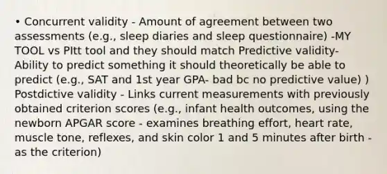 • Concurrent validity - Amount of agreement between two assessments (e.g., sleep diaries and sleep questionnaire) -MY TOOL vs PItt tool and they should match Predictive validity-Ability to predict something it should theoretically be able to predict (e.g., SAT and 1st year GPA- bad bc no predictive value) ) Postdictive validity - Links current measurements with previously obtained criterion scores (e.g., infant health outcomes, using the newborn APGAR score - examines breathing effort, heart rate, muscle tone, reflexes, and skin color 1 and 5 minutes after birth - as the criterion)