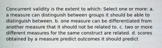 Concurrent validity is the extent to which: Select one or more: a. a measure can distinguish between groups it should be able to distinguish between. b. one measure can be differentiated from another measure that it should not be related to. c. two or more different measures for the same construct are related. d. scores obtained by a measure predict outcomes it should predict