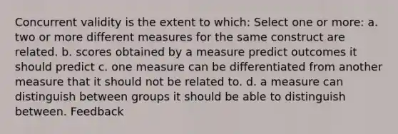 Concurrent validity is the extent to which: Select one or more: a. two or more different measures for the same construct are related. b. scores obtained by a measure predict outcomes it should predict c. one measure can be differentiated from another measure that it should not be related to. d. a measure can distinguish between groups it should be able to distinguish between. Feedback