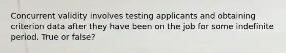 Concurrent validity involves testing applicants and obtaining criterion data after they have been on the job for some indefinite period. True or false?