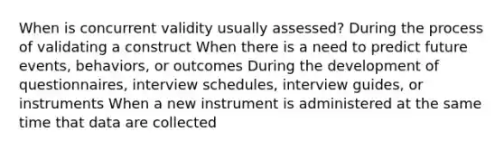 When is concurrent validity usually assessed? During the process of validating a construct When there is a need to predict future events, behaviors, or outcomes During the development of questionnaires, interview schedules, interview guides, or instruments When a new instrument is administered at the same time that data are collected