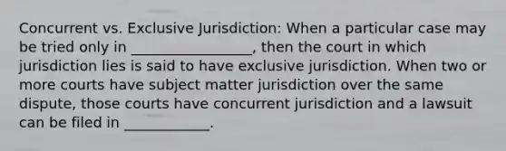 Concurrent vs. Exclusive Jurisdiction: When a particular case may be tried only in _________________, then the court in which jurisdiction lies is said to have exclusive jurisdiction. When two or more courts have subject matter jurisdiction over the same dispute, those courts have concurrent jurisdiction and a lawsuit can be filed in ____________.