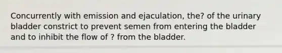 Concurrently with emission and ejaculation, the? of the urinary bladder constrict to prevent semen from entering the bladder and to inhibit the flow of ? from the bladder.