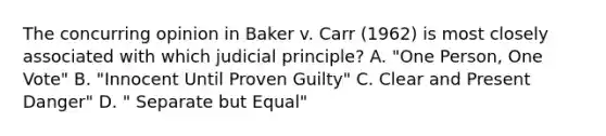 The concurring opinion in Baker v. Carr (1962) is most closely associated with which judicial principle? A. "One Person, One Vote" B. "Innocent Until Proven Guilty" C. Clear and Present Danger" D. " Separate but Equal"