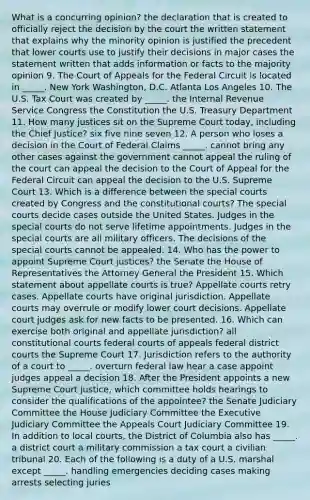 What is a concurring opinion? the declaration that is created to officially reject the decision by the court the written statement that explains why the minority opinion is justified the precedent that lower courts use to justify their decisions in major cases the statement written that adds information or facts to the majority opinion 9. The Court of Appeals for the Federal Circuit is located in _____. New York Washington, D.C. Atlanta Los Angeles 10. The U.S. Tax Court was created by _____. the Internal Revenue Service Congress the Constitution the U.S. Treasury Department 11. How many justices sit on the Supreme Court today, including the Chief Justice? six five nine seven 12. A person who loses a decision in the Court of Federal Claims _____. cannot bring any other cases against the government cannot appeal the ruling of the court can appeal the decision to the Court of Appeal for the Federal Circuit can appeal the decision to the U.S. Supreme Court 13. Which is a difference between the special courts created by Congress and the constitutional courts? The special courts decide cases outside the United States. Judges in the special courts do not serve lifetime appointments. Judges in the special courts are all military officers. The decisions of the special courts cannot be appealed. 14. Who has the power to appoint Supreme Court justices? the Senate the House of Representatives the Attorney General the President 15. Which statement about appellate courts is true? Appellate courts retry cases. Appellate courts have original jurisdiction. Appellate courts may overrule or modify lower court decisions. Appellate court judges ask for new facts to be presented. 16. Which can exercise both original and appellate jurisdiction? all constitutional courts federal courts of appeals federal district courts the Supreme Court 17. Jurisdiction refers to the authority of a court to _____. overturn federal law hear a case appoint judges appeal a decision 18. After the President appoints a new Supreme Court justice, which committee holds hearings to consider the qualifications of the appointee? the Senate Judiciary Committee the House Judiciary Committee the Executive Judiciary Committee the Appeals Court Judiciary Committee 19. In addition to local courts, the District of Columbia also has _____. a district court a military commission a tax court a civilian tribunal 20. Each of the following is a duty of a U.S. marshal except _____. handling emergencies deciding cases making arrests selecting juries