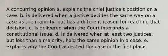 A concurring opinion a. explains the chief justice's position on a case. b. is delivered when a justice decides the same way on a case as the majority, but has a different reason for reaching that decision. c. is delivered when the Court interprets a constitutional issue. d. is delivered when at least two justices, but less than a majority, hold the same opinion in a case. e. explains why the Court accepted the case in the first place.