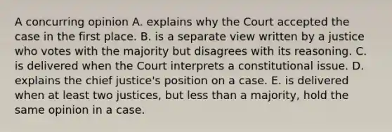 A concurring opinion A. explains why the Court accepted the case in the first place. B. is a separate view written by a justice who votes with the majority but disagrees with its reasoning. C. is delivered when the Court interprets a constitutional issue. D. explains the chief justice's position on a case. E. is delivered when at least two justices, but less than a majority, hold the same opinion in a case.