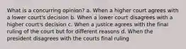 What is a concurring opinion? a. When a higher court agrees with a lower court's decision b. When a lower court disagrees with a higher court's decision c. When a justice agrees with the final ruling of the court but for different reasons d. When the president disagrees with the courts final ruling