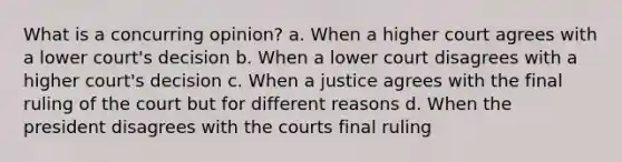 What is a concurring opinion? a. When a higher court agrees with a lower court's decision b. When a lower court disagrees with a higher court's decision c. When a justice agrees with the final ruling of the court but for different reasons d. When the president disagrees with the courts final ruling