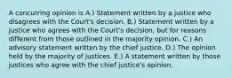 A concurring opinion is A.) Statement written by a justice who disagrees with the Court's decision. B.) Statement written by a justice who agrees with the Court's decision, but for reasons different from those outlined in the majority opinion. C.) An advisory statement written by the chief justice. D.) The opinion held by the majority of justices. E.) A statement written by those justices who agree with the chief justice's opinion.