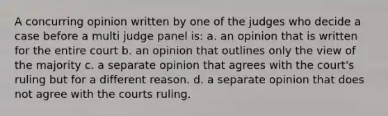 A concurring opinion written by one of the judges who decide a case before a multi judge panel is: a. an opinion that is written for the entire court b. an opinion that outlines only the view of the majority c. a separate opinion that agrees with the court's ruling but for a different reason. d. a separate opinion that does not agree with the courts ruling.